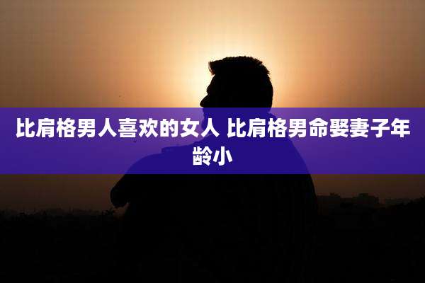 比肩格男人喜欢的女人 比肩格男命娶妻子年龄小