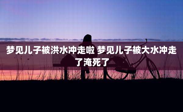 梦见儿子被洪水冲走啦 梦见儿子被大水冲走了淹死了