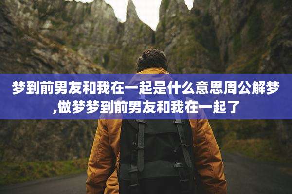 梦到前男友和我在一起是什么意思周公解梦,做梦梦到前男友和我在一起了