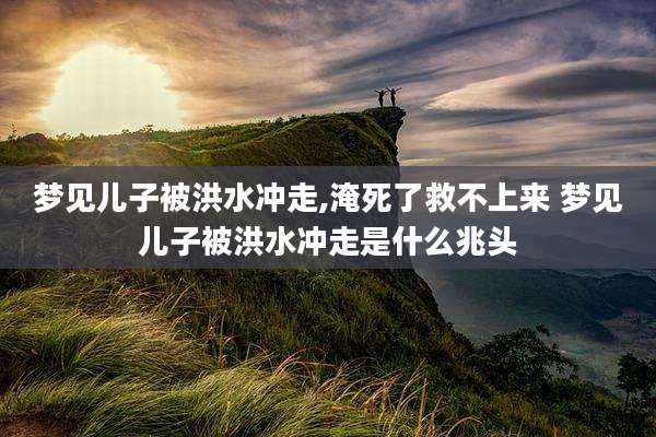 梦见儿子被洪水冲走,淹死了救不上来 梦见儿子被洪水冲走是什么兆头