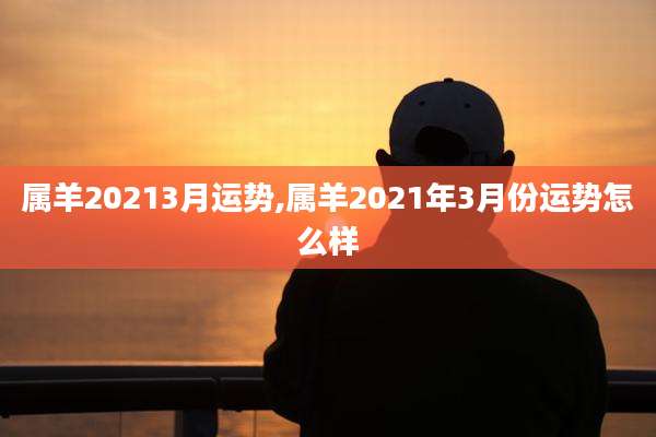 属羊20213月运势,属羊2021年3月份运势怎么样