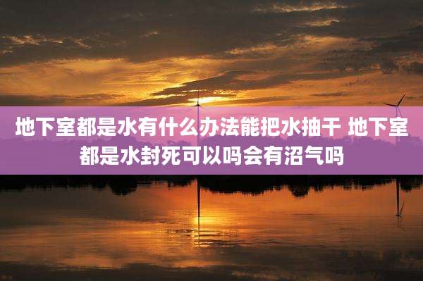 地下室都是水有什么办法能把水抽干 地下室都是水封死可以吗会有沼气吗