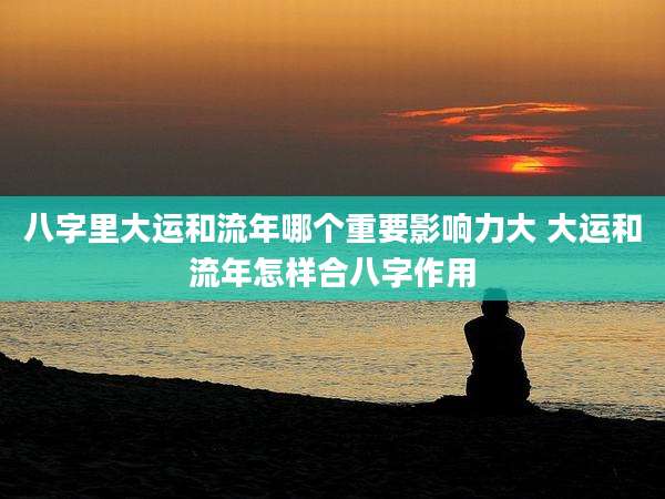 八字里大运和流年哪个重要影响力大 大运和流年怎样合八字作用