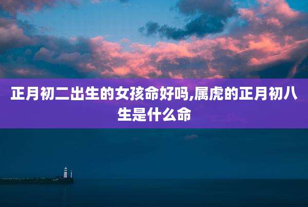 正月初二出生的女孩命好吗,属虎的正月初八生是什么命