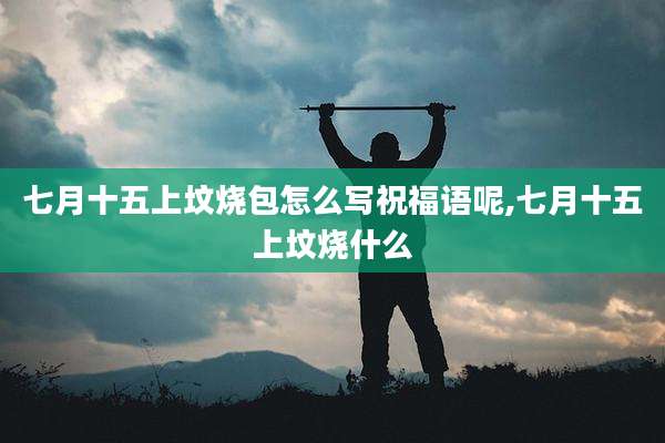 七月十五上坟烧包怎么写祝福语呢,七月十五上坟烧什么