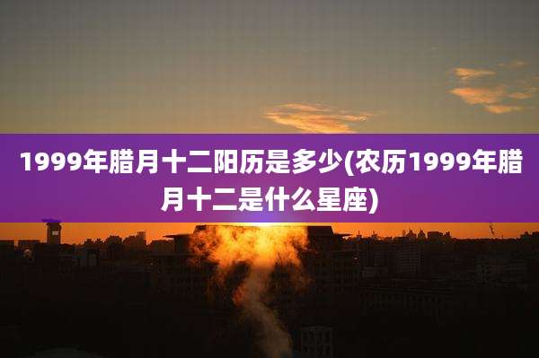 1999年腊月十二阳历是多少(农历1999年腊月十二是什么星座)
