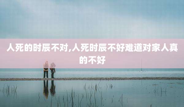 人死的时辰不对,人死时辰不好难道对家人真的不好