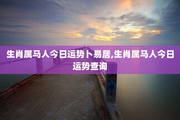 生肖属马人今日运势卜易居,生肖属马人今日运势查询