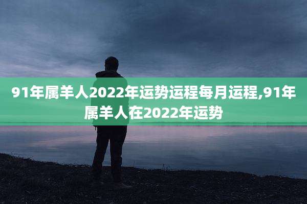 91年属羊人2022年运势运程每月运程,91年属羊人在2022年运势