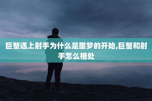 巨蟹遇上射手为什么是噩梦的开始,巨蟹和射手怎么相处