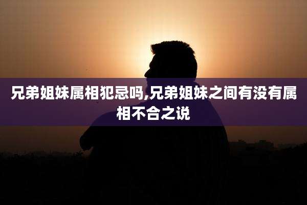 兄弟姐妹属相犯忌吗,兄弟姐妹之间有没有属相不合之说