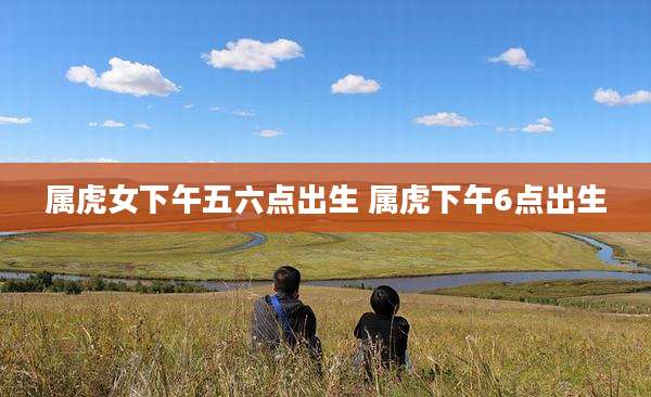 属虎女下午五六点出生 属虎下午6点出生