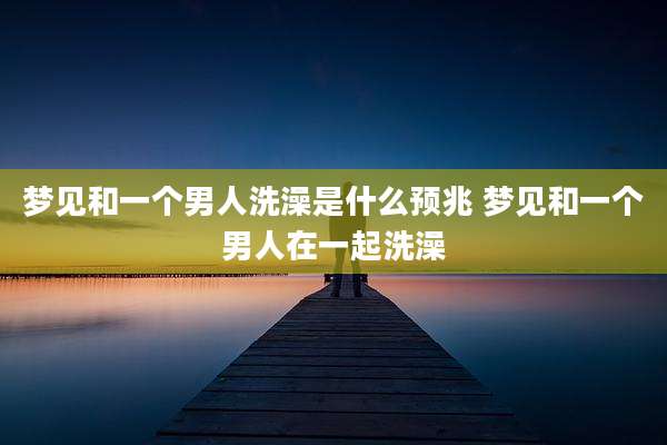 梦见和一个男人洗澡是什么预兆 梦见和一个男人在一起洗澡