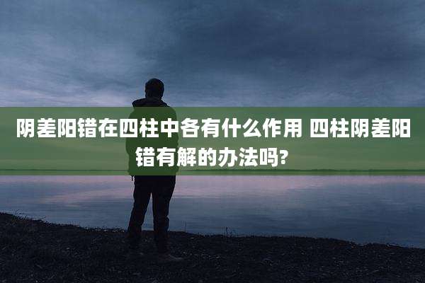 阴差阳错在四柱中各有什么作用 四柱阴差阳错有解的办法吗?