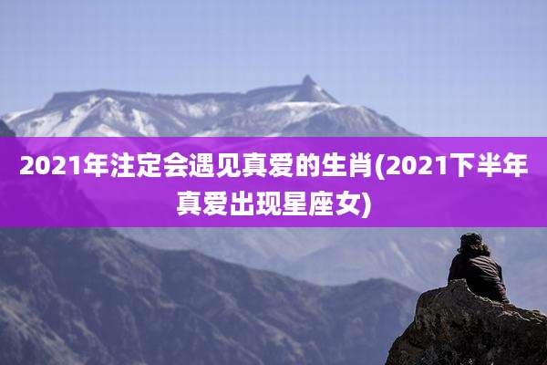 2021年注定会遇见真爱的生肖(2021下半年真爱出现星座女)