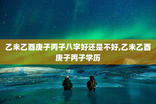 乙未乙酉庚子丙子八字好还是不好,乙未乙酉庚子丙子学历