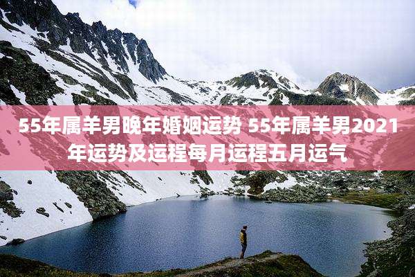 55年属羊男晚年婚姻运势 55年属羊男2021年运势及运程每月运程五月运气