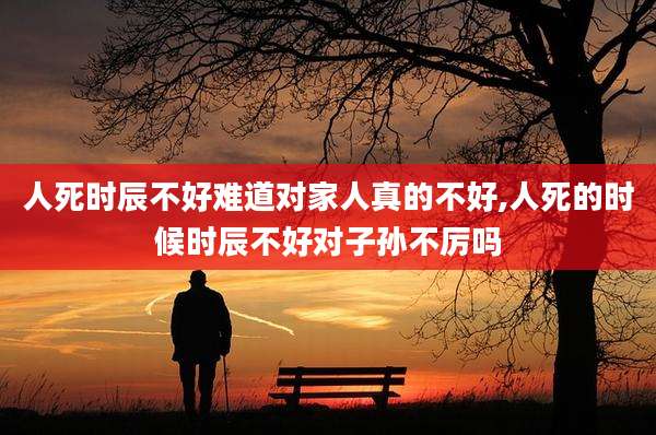 人死时辰不好难道对家人真的不好,人死的时候时辰不好对子孙不厉吗