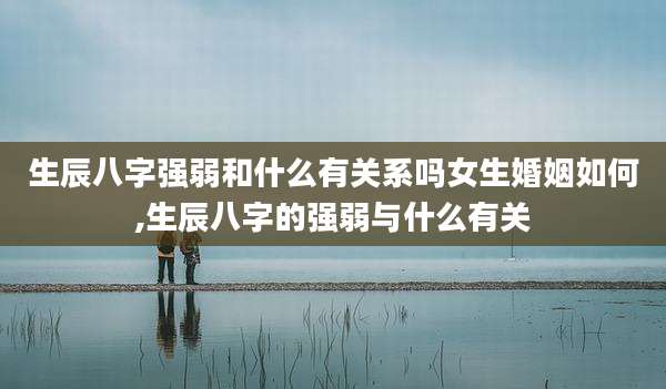 生辰八字强弱和什么有关系吗女生婚姻如何,生辰八字的强弱与什么有关