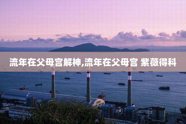 流年在父母宫解神,流年在父母宫 紫薇得科