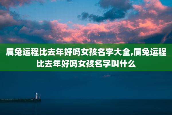 属兔运程比去年好吗女孩名字大全,属兔运程比去年好吗女孩名字叫什么