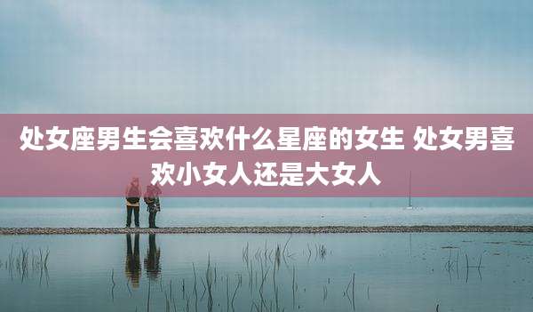 处女座男生会喜欢什么星座的女生 处女男喜欢小女人还是大女人