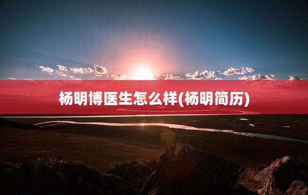 杨明博医生怎么样(杨明简历)