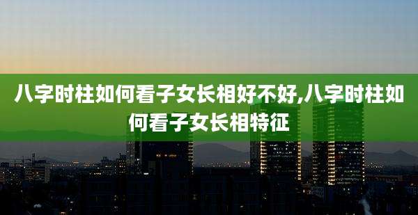 八字时柱如何看子女长相好不好,八字时柱如何看子女长相特征