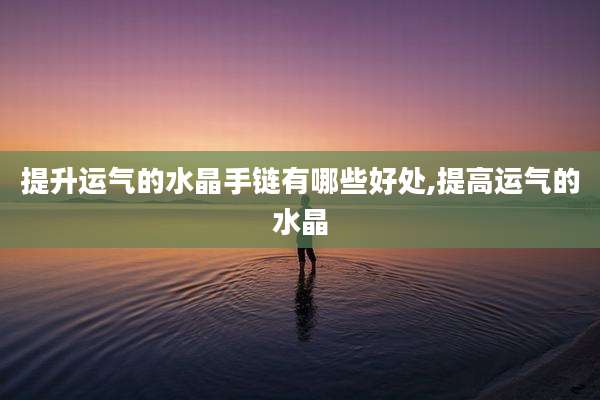 提升运气的水晶手链有哪些好处,提高运气的水晶