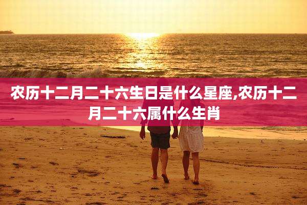 农历十二月二十六生日是什么星座,农历十二月二十六属什么生肖