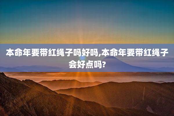 本命年要带红绳子吗好吗,本命年要带红绳子会好点吗?