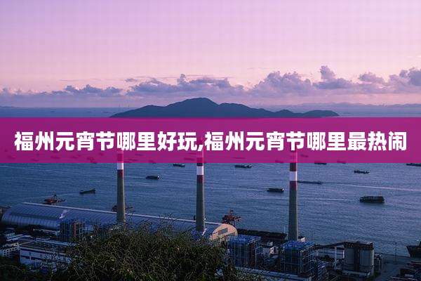 福州元宵节哪里好玩,福州元宵节哪里最热闹