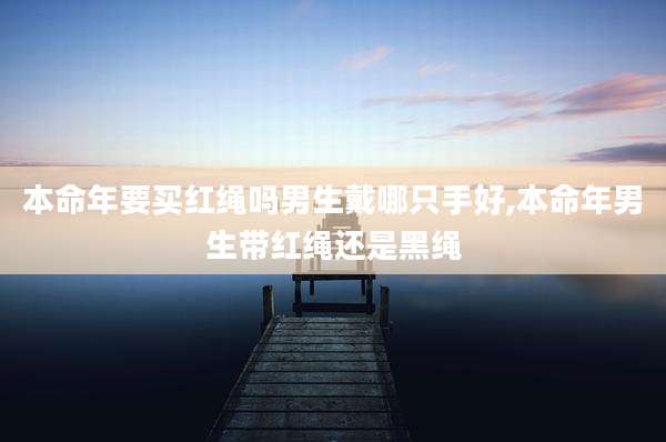 本命年要买红绳吗男生戴哪只手好,本命年男生带红绳还是黑绳