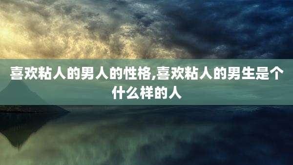 喜欢粘人的男人的性格,喜欢粘人的男生是个什么样的人