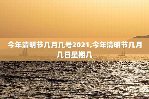 今年清明节几月几号2021,今年清明节几月几日星期几
