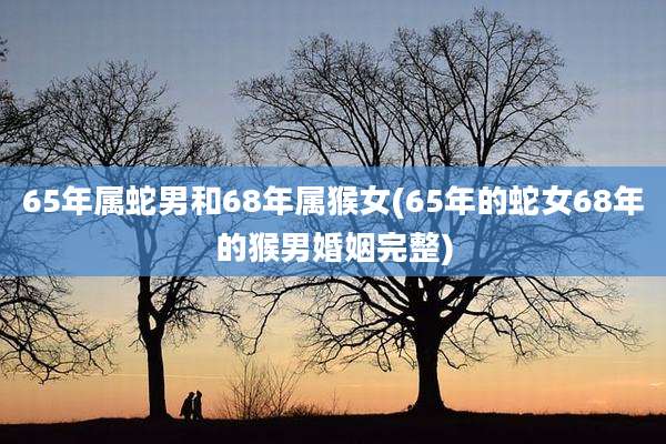 65年属蛇男和68年属猴女(65年的蛇女68年的猴男婚姻完整)