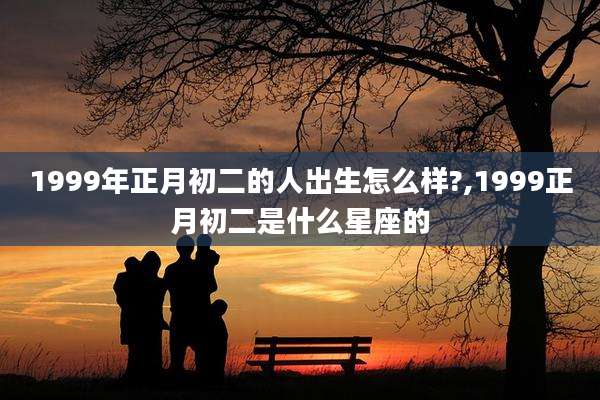 1999年正月初二的人出生怎么样?,1999正月初二是什么星座的