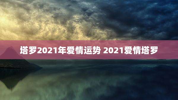 塔罗2021年爱情运势 2021爱情塔罗