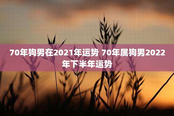 70年狗男在2021年运势 70年属狗男2022年下半年运势
