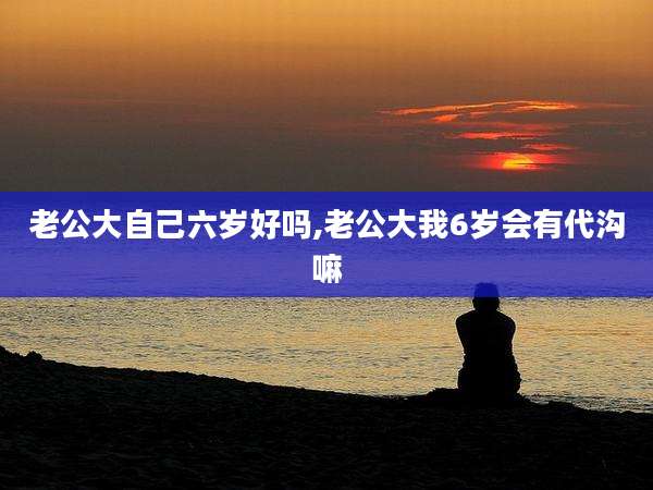 老公大自己六岁好吗,老公大我6岁会有代沟嘛