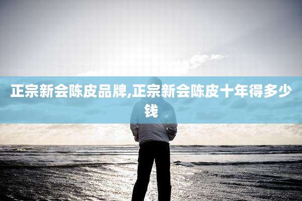 正宗新会陈皮品牌,正宗新会陈皮十年得多少钱