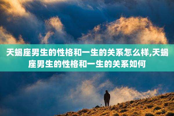 天蝎座男生的性格和一生的关系怎么样,天蝎座男生的性格和一生的关系如何
