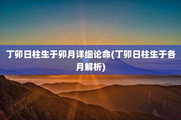 丁卯日柱生于卯月详细论命(丁卯日柱生于各月解析)