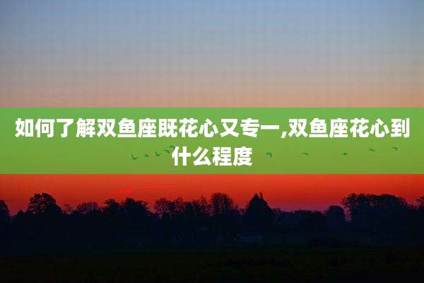 如何了解双鱼座既花心又专一,双鱼座花心到什么程度