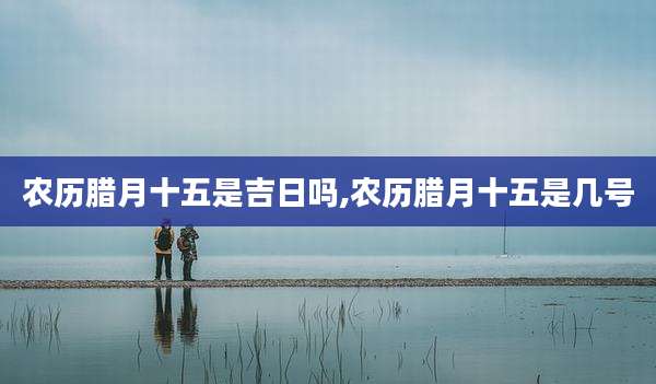 农历腊月十五是吉日吗,农历腊月十五是几号
