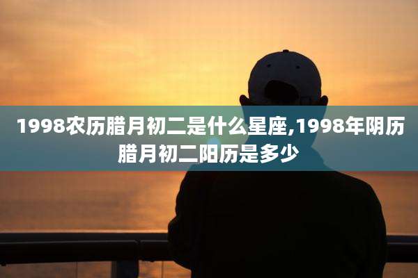1998农历腊月初二是什么星座,1998年阴历腊月初二阳历是多少