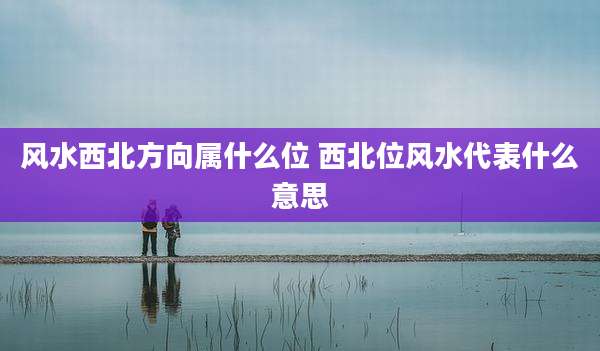 风水西北方向属什么位 西北位风水代表什么意思