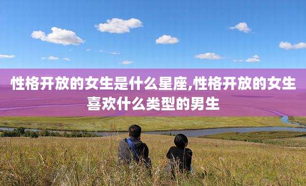 性格开放的女生是什么星座,性格开放的女生喜欢什么类型的男生