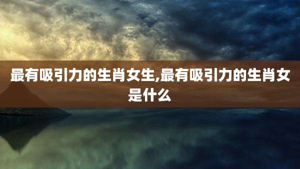 最有吸引力的生肖女生,最有吸引力的生肖女是什么