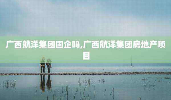 广西航洋集团国企吗,广西航洋集团房地产项目